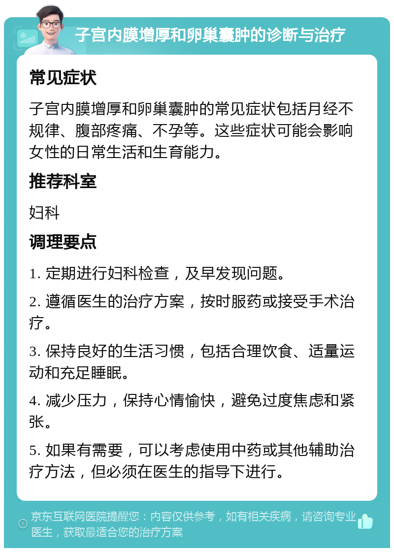 子宫内膜增厚和卵巢囊肿的诊断与治疗 常见症状 子宫内膜增厚和卵巢囊肿的常见症状包括月经不规律、腹部疼痛、不孕等。这些症状可能会影响女性的日常生活和生育能力。 推荐科室 妇科 调理要点 1. 定期进行妇科检查，及早发现问题。 2. 遵循医生的治疗方案，按时服药或接受手术治疗。 3. 保持良好的生活习惯，包括合理饮食、适量运动和充足睡眠。 4. 减少压力，保持心情愉快，避免过度焦虑和紧张。 5. 如果有需要，可以考虑使用中药或其他辅助治疗方法，但必须在医生的指导下进行。