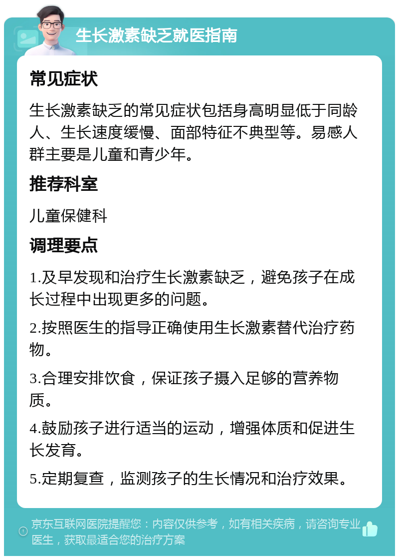 生长激素缺乏就医指南 常见症状 生长激素缺乏的常见症状包括身高明显低于同龄人、生长速度缓慢、面部特征不典型等。易感人群主要是儿童和青少年。 推荐科室 儿童保健科 调理要点 1.及早发现和治疗生长激素缺乏，避免孩子在成长过程中出现更多的问题。 2.按照医生的指导正确使用生长激素替代治疗药物。 3.合理安排饮食，保证孩子摄入足够的营养物质。 4.鼓励孩子进行适当的运动，增强体质和促进生长发育。 5.定期复查，监测孩子的生长情况和治疗效果。