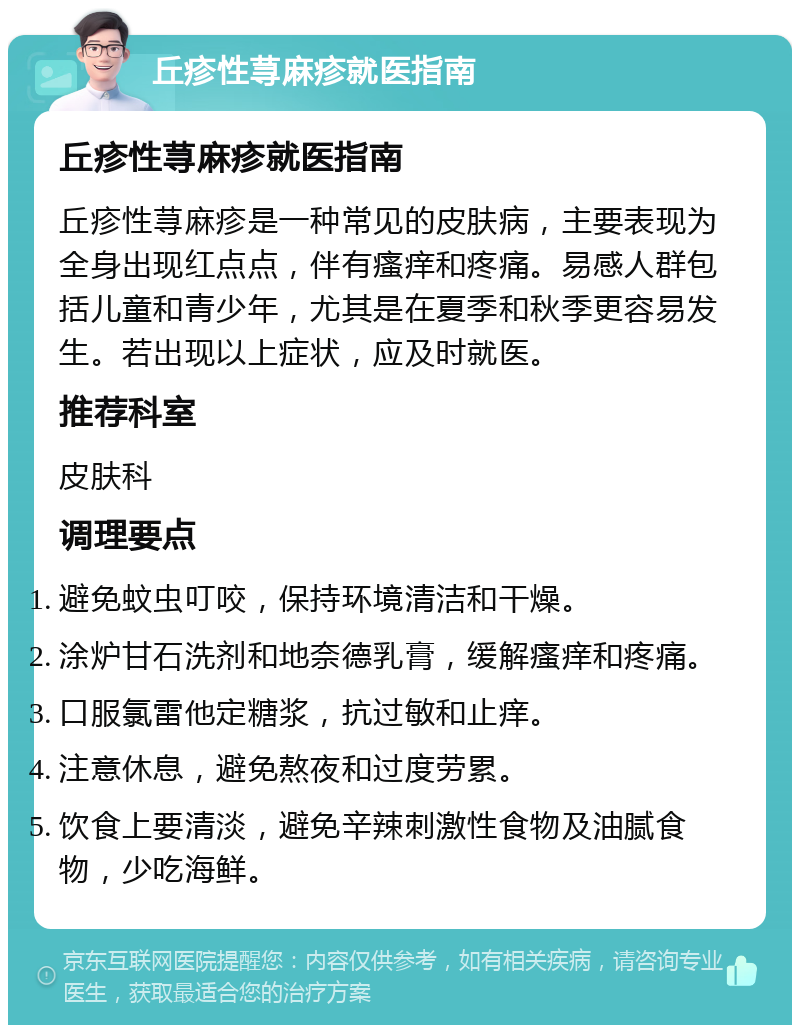 丘疹性荨麻疹就医指南 丘疹性荨麻疹就医指南 丘疹性荨麻疹是一种常见的皮肤病，主要表现为全身出现红点点，伴有瘙痒和疼痛。易感人群包括儿童和青少年，尤其是在夏季和秋季更容易发生。若出现以上症状，应及时就医。 推荐科室 皮肤科 调理要点 避免蚊虫叮咬，保持环境清洁和干燥。 涂炉甘石洗剂和地奈德乳膏，缓解瘙痒和疼痛。 口服氯雷他定糖浆，抗过敏和止痒。 注意休息，避免熬夜和过度劳累。 饮食上要清淡，避免辛辣刺激性食物及油腻食物，少吃海鲜。