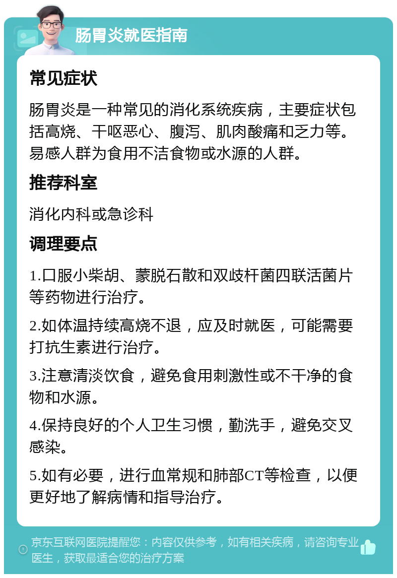 肠胃炎就医指南 常见症状 肠胃炎是一种常见的消化系统疾病，主要症状包括高烧、干呕恶心、腹泻、肌肉酸痛和乏力等。易感人群为食用不洁食物或水源的人群。 推荐科室 消化内科或急诊科 调理要点 1.口服小柴胡、蒙脱石散和双歧杆菌四联活菌片等药物进行治疗。 2.如体温持续高烧不退，应及时就医，可能需要打抗生素进行治疗。 3.注意清淡饮食，避免食用刺激性或不干净的食物和水源。 4.保持良好的个人卫生习惯，勤洗手，避免交叉感染。 5.如有必要，进行血常规和肺部CT等检查，以便更好地了解病情和指导治疗。