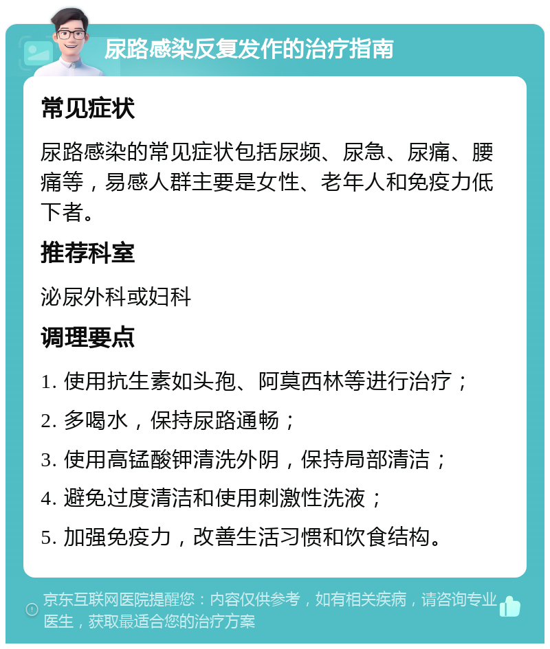 尿路感染反复发作的治疗指南 常见症状 尿路感染的常见症状包括尿频、尿急、尿痛、腰痛等，易感人群主要是女性、老年人和免疫力低下者。 推荐科室 泌尿外科或妇科 调理要点 1. 使用抗生素如头孢、阿莫西林等进行治疗； 2. 多喝水，保持尿路通畅； 3. 使用高锰酸钾清洗外阴，保持局部清洁； 4. 避免过度清洁和使用刺激性洗液； 5. 加强免疫力，改善生活习惯和饮食结构。