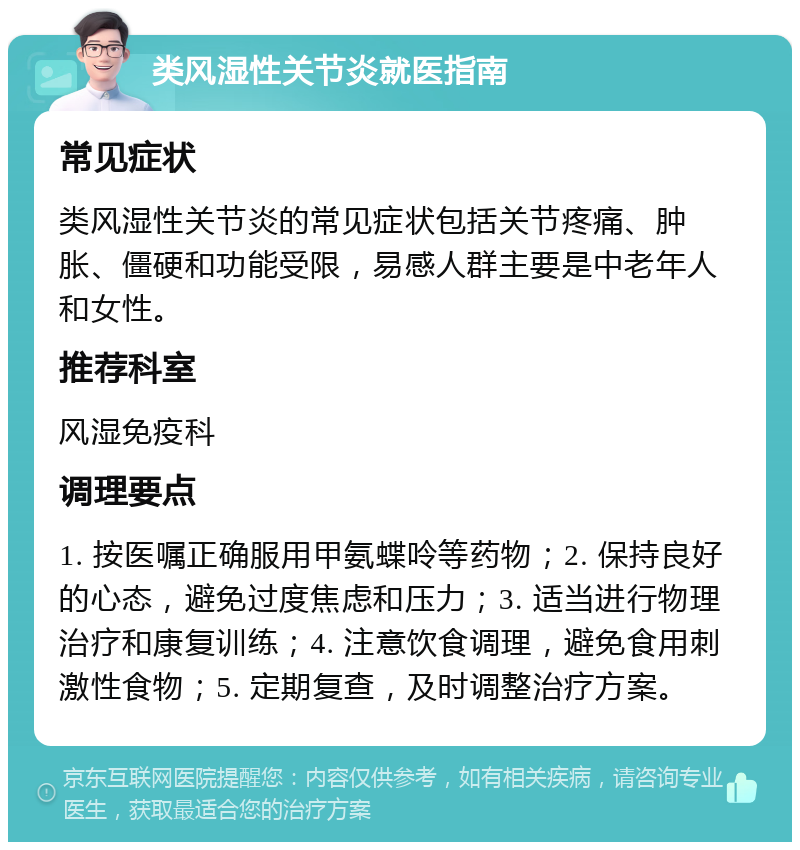 类风湿性关节炎就医指南 常见症状 类风湿性关节炎的常见症状包括关节疼痛、肿胀、僵硬和功能受限，易感人群主要是中老年人和女性。 推荐科室 风湿免疫科 调理要点 1. 按医嘱正确服用甲氨蝶呤等药物；2. 保持良好的心态，避免过度焦虑和压力；3. 适当进行物理治疗和康复训练；4. 注意饮食调理，避免食用刺激性食物；5. 定期复查，及时调整治疗方案。