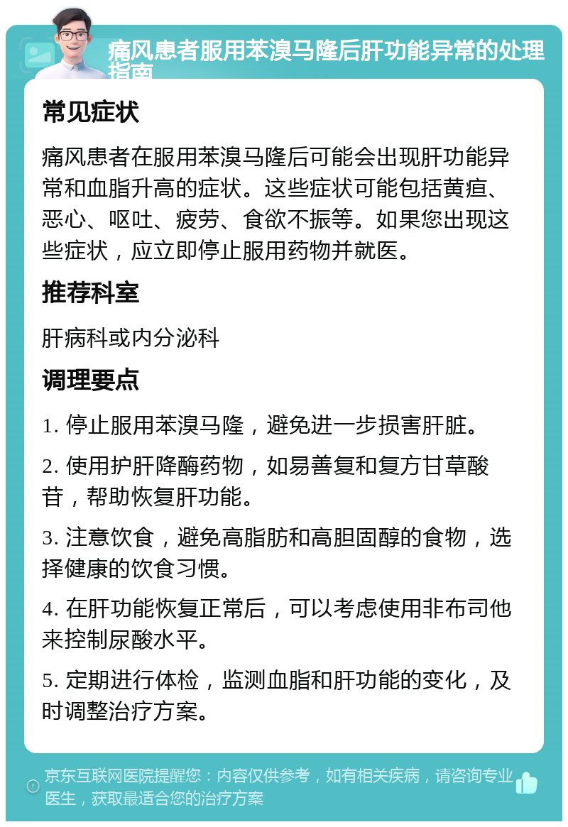 痛风患者服用苯溴马隆后肝功能异常的处理指南 常见症状 痛风患者在服用苯溴马隆后可能会出现肝功能异常和血脂升高的症状。这些症状可能包括黄疸、恶心、呕吐、疲劳、食欲不振等。如果您出现这些症状，应立即停止服用药物并就医。 推荐科室 肝病科或内分泌科 调理要点 1. 停止服用苯溴马隆，避免进一步损害肝脏。 2. 使用护肝降酶药物，如易善复和复方甘草酸苷，帮助恢复肝功能。 3. 注意饮食，避免高脂肪和高胆固醇的食物，选择健康的饮食习惯。 4. 在肝功能恢复正常后，可以考虑使用非布司他来控制尿酸水平。 5. 定期进行体检，监测血脂和肝功能的变化，及时调整治疗方案。