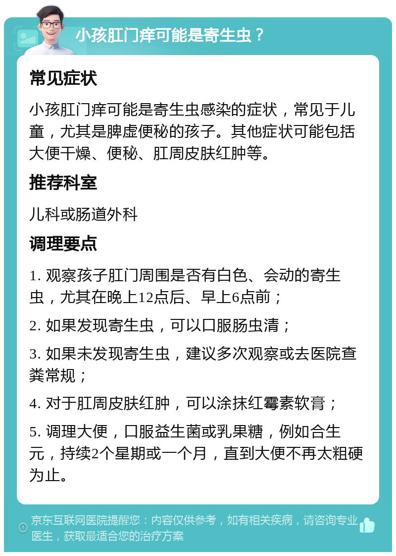 小孩肛门痒可能是寄生虫？ 常见症状 小孩肛门痒可能是寄生虫感染的症状，常见于儿童，尤其是脾虚便秘的孩子。其他症状可能包括大便干燥、便秘、肛周皮肤红肿等。 推荐科室 儿科或肠道外科 调理要点 1. 观察孩子肛门周围是否有白色、会动的寄生虫，尤其在晚上12点后、早上6点前； 2. 如果发现寄生虫，可以口服肠虫清； 3. 如果未发现寄生虫，建议多次观察或去医院查粪常规； 4. 对于肛周皮肤红肿，可以涂抹红霉素软膏； 5. 调理大便，口服益生菌或乳果糖，例如合生元，持续2个星期或一个月，直到大便不再太粗硬为止。