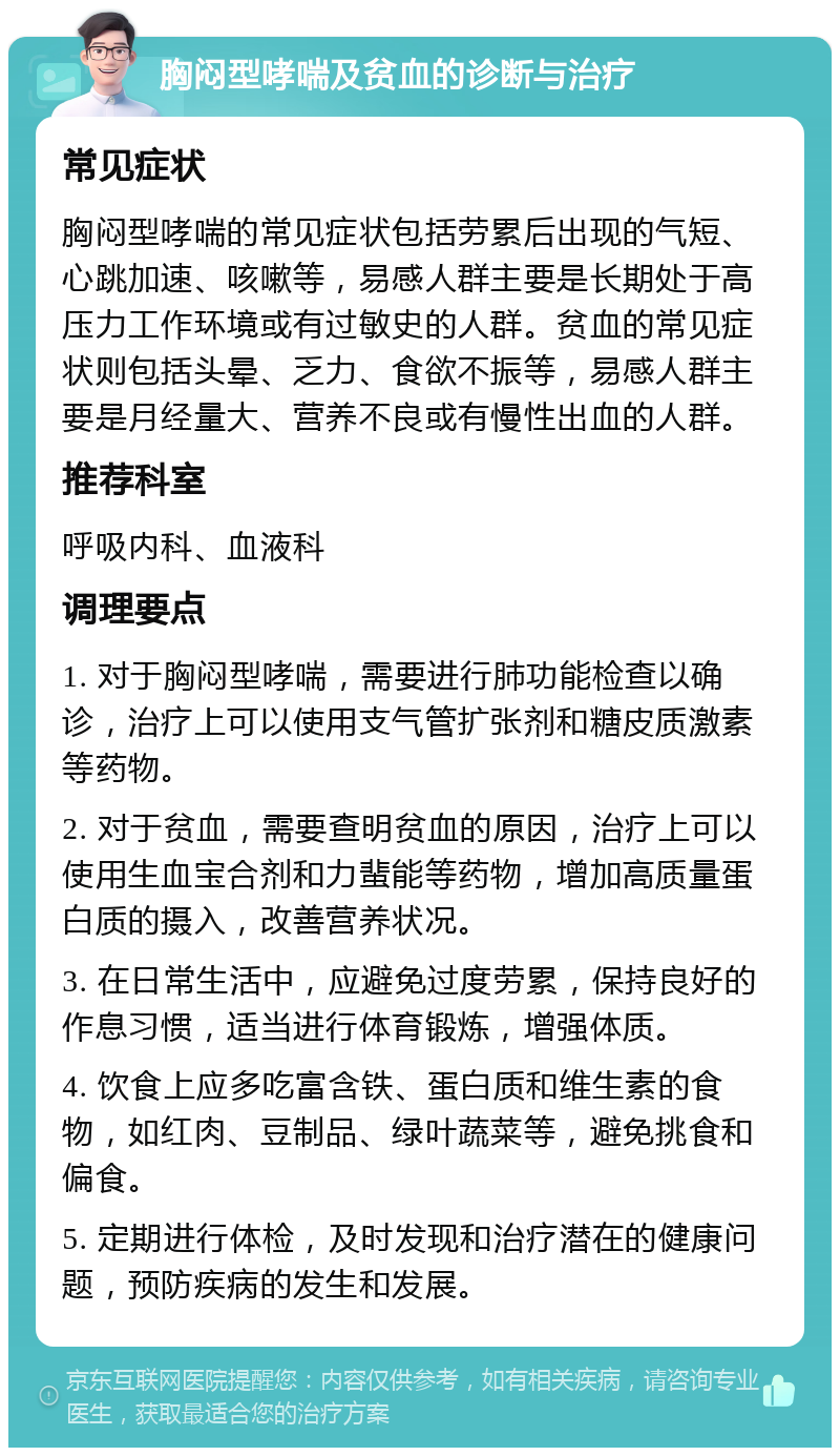 胸闷型哮喘及贫血的诊断与治疗 常见症状 胸闷型哮喘的常见症状包括劳累后出现的气短、心跳加速、咳嗽等，易感人群主要是长期处于高压力工作环境或有过敏史的人群。贫血的常见症状则包括头晕、乏力、食欲不振等，易感人群主要是月经量大、营养不良或有慢性出血的人群。 推荐科室 呼吸内科、血液科 调理要点 1. 对于胸闷型哮喘，需要进行肺功能检查以确诊，治疗上可以使用支气管扩张剂和糖皮质激素等药物。 2. 对于贫血，需要查明贫血的原因，治疗上可以使用生血宝合剂和力蜚能等药物，增加高质量蛋白质的摄入，改善营养状况。 3. 在日常生活中，应避免过度劳累，保持良好的作息习惯，适当进行体育锻炼，增强体质。 4. 饮食上应多吃富含铁、蛋白质和维生素的食物，如红肉、豆制品、绿叶蔬菜等，避免挑食和偏食。 5. 定期进行体检，及时发现和治疗潜在的健康问题，预防疾病的发生和发展。