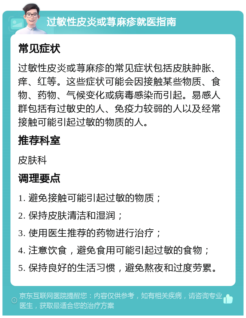 过敏性皮炎或荨麻疹就医指南 常见症状 过敏性皮炎或荨麻疹的常见症状包括皮肤肿胀、痒、红等。这些症状可能会因接触某些物质、食物、药物、气候变化或病毒感染而引起。易感人群包括有过敏史的人、免疫力较弱的人以及经常接触可能引起过敏的物质的人。 推荐科室 皮肤科 调理要点 1. 避免接触可能引起过敏的物质； 2. 保持皮肤清洁和湿润； 3. 使用医生推荐的药物进行治疗； 4. 注意饮食，避免食用可能引起过敏的食物； 5. 保持良好的生活习惯，避免熬夜和过度劳累。