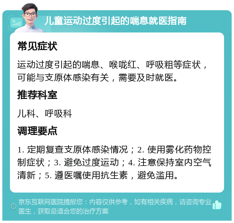 儿童运动过度引起的喘息就医指南 常见症状 运动过度引起的喘息、喉咙红、呼吸粗等症状，可能与支原体感染有关，需要及时就医。 推荐科室 儿科、呼吸科 调理要点 1. 定期复查支原体感染情况；2. 使用雾化药物控制症状；3. 避免过度运动；4. 注意保持室内空气清新；5. 遵医嘱使用抗生素，避免滥用。