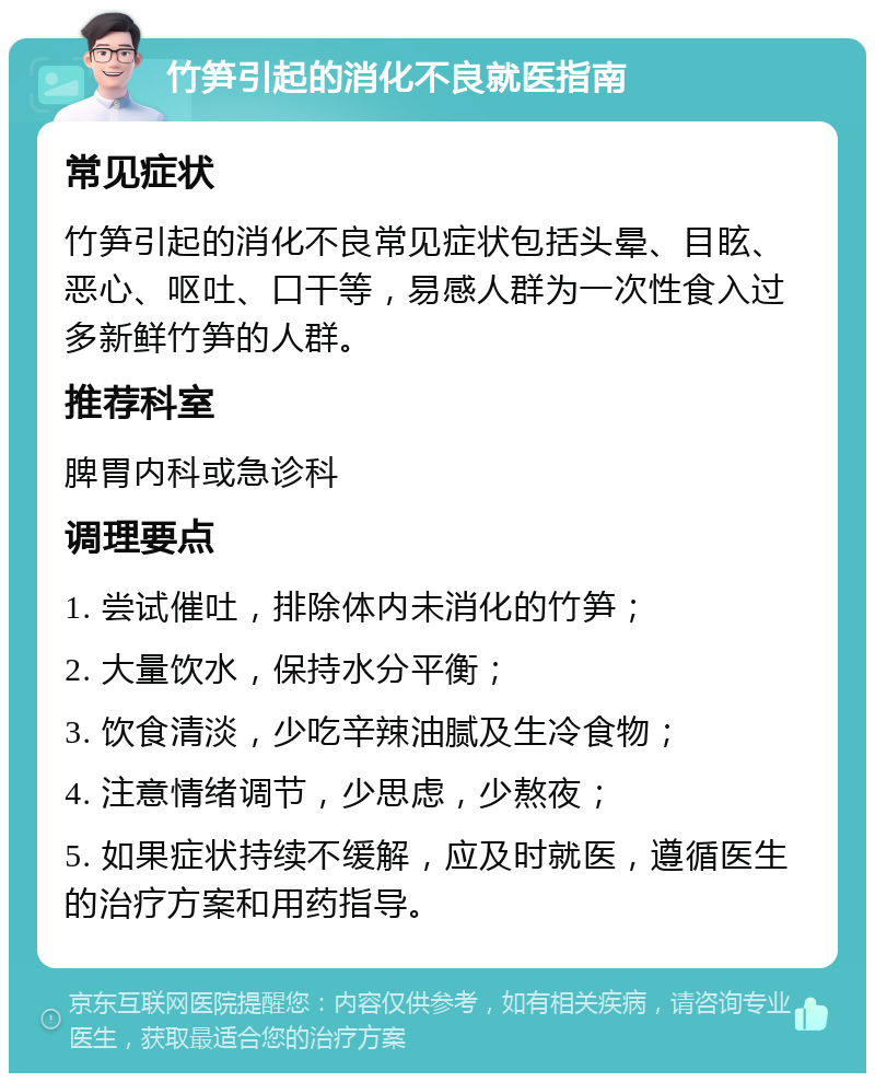 竹笋引起的消化不良就医指南 常见症状 竹笋引起的消化不良常见症状包括头晕、目眩、恶心、呕吐、口干等，易感人群为一次性食入过多新鲜竹笋的人群。 推荐科室 脾胃内科或急诊科 调理要点 1. 尝试催吐，排除体内未消化的竹笋； 2. 大量饮水，保持水分平衡； 3. 饮食清淡，少吃辛辣油腻及生冷食物； 4. 注意情绪调节，少思虑，少熬夜； 5. 如果症状持续不缓解，应及时就医，遵循医生的治疗方案和用药指导。