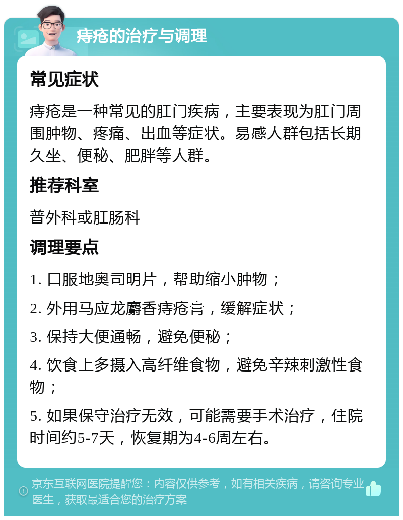 痔疮的治疗与调理 常见症状 痔疮是一种常见的肛门疾病，主要表现为肛门周围肿物、疼痛、出血等症状。易感人群包括长期久坐、便秘、肥胖等人群。 推荐科室 普外科或肛肠科 调理要点 1. 口服地奥司明片，帮助缩小肿物； 2. 外用马应龙麝香痔疮膏，缓解症状； 3. 保持大便通畅，避免便秘； 4. 饮食上多摄入高纤维食物，避免辛辣刺激性食物； 5. 如果保守治疗无效，可能需要手术治疗，住院时间约5-7天，恢复期为4-6周左右。