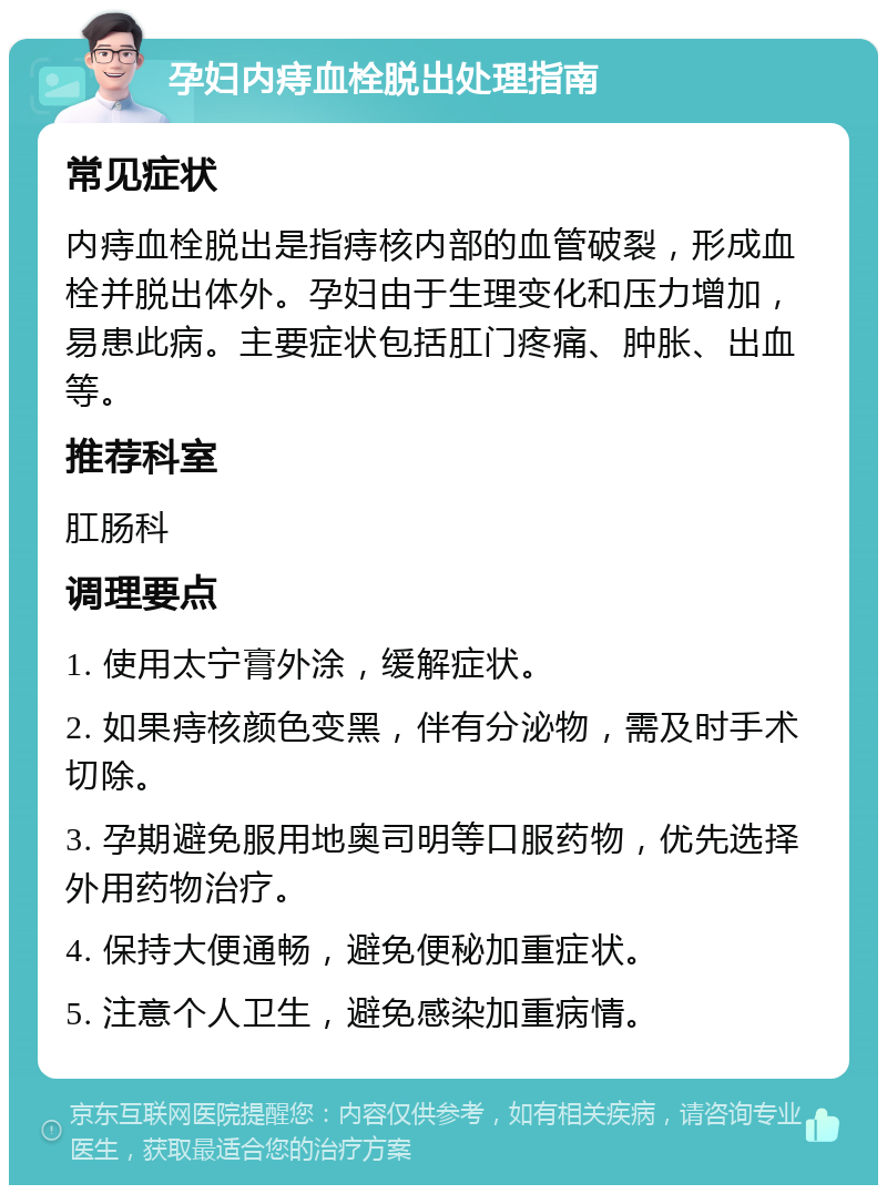 孕妇内痔血栓脱出处理指南 常见症状 内痔血栓脱出是指痔核内部的血管破裂，形成血栓并脱出体外。孕妇由于生理变化和压力增加，易患此病。主要症状包括肛门疼痛、肿胀、出血等。 推荐科室 肛肠科 调理要点 1. 使用太宁膏外涂，缓解症状。 2. 如果痔核颜色变黑，伴有分泌物，需及时手术切除。 3. 孕期避免服用地奥司明等口服药物，优先选择外用药物治疗。 4. 保持大便通畅，避免便秘加重症状。 5. 注意个人卫生，避免感染加重病情。