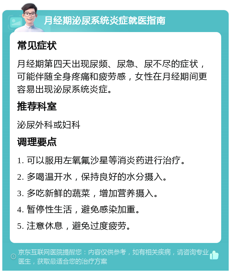 月经期泌尿系统炎症就医指南 常见症状 月经期第四天出现尿频、尿急、尿不尽的症状，可能伴随全身疼痛和疲劳感，女性在月经期间更容易出现泌尿系统炎症。 推荐科室 泌尿外科或妇科 调理要点 1. 可以服用左氧氟沙星等消炎药进行治疗。 2. 多喝温开水，保持良好的水分摄入。 3. 多吃新鲜的蔬菜，增加营养摄入。 4. 暂停性生活，避免感染加重。 5. 注意休息，避免过度疲劳。