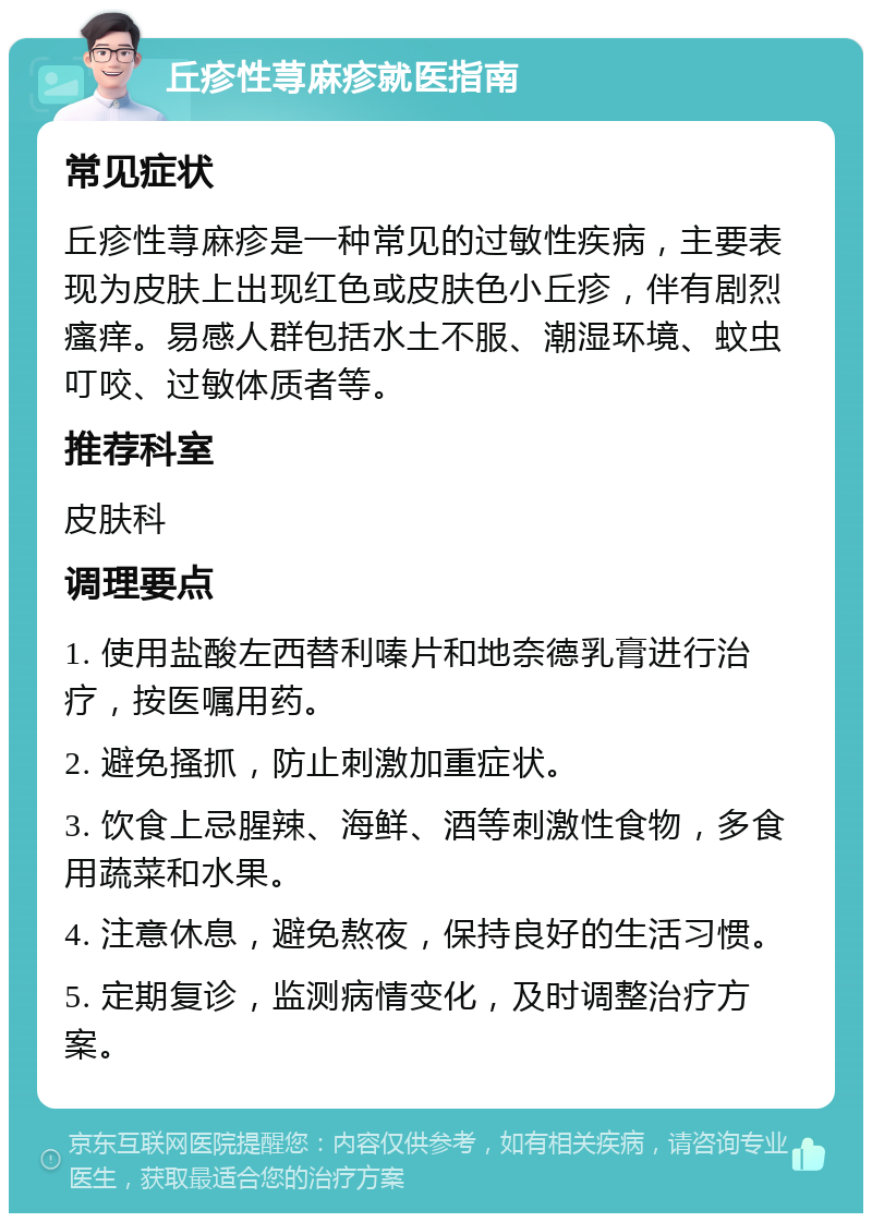 丘疹性荨麻疹就医指南 常见症状 丘疹性荨麻疹是一种常见的过敏性疾病，主要表现为皮肤上出现红色或皮肤色小丘疹，伴有剧烈瘙痒。易感人群包括水土不服、潮湿环境、蚊虫叮咬、过敏体质者等。 推荐科室 皮肤科 调理要点 1. 使用盐酸左西替利嗪片和地奈德乳膏进行治疗，按医嘱用药。 2. 避免搔抓，防止刺激加重症状。 3. 饮食上忌腥辣、海鲜、酒等刺激性食物，多食用蔬菜和水果。 4. 注意休息，避免熬夜，保持良好的生活习惯。 5. 定期复诊，监测病情变化，及时调整治疗方案。