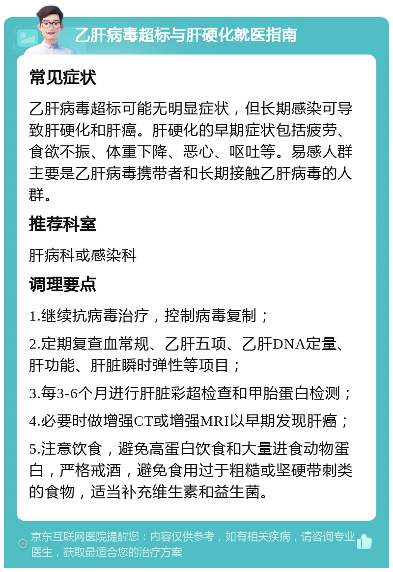 乙肝病毒超标与肝硬化就医指南 常见症状 乙肝病毒超标可能无明显症状，但长期感染可导致肝硬化和肝癌。肝硬化的早期症状包括疲劳、食欲不振、体重下降、恶心、呕吐等。易感人群主要是乙肝病毒携带者和长期接触乙肝病毒的人群。 推荐科室 肝病科或感染科 调理要点 1.继续抗病毒治疗，控制病毒复制； 2.定期复查血常规、乙肝五项、乙肝DNA定量、肝功能、肝脏瞬时弹性等项目； 3.每3-6个月进行肝脏彩超检查和甲胎蛋白检测； 4.必要时做增强CT或增强MRI以早期发现肝癌； 5.注意饮食，避免高蛋白饮食和大量进食动物蛋白，严格戒酒，避免食用过于粗糙或坚硬带刺类的食物，适当补充维生素和益生菌。