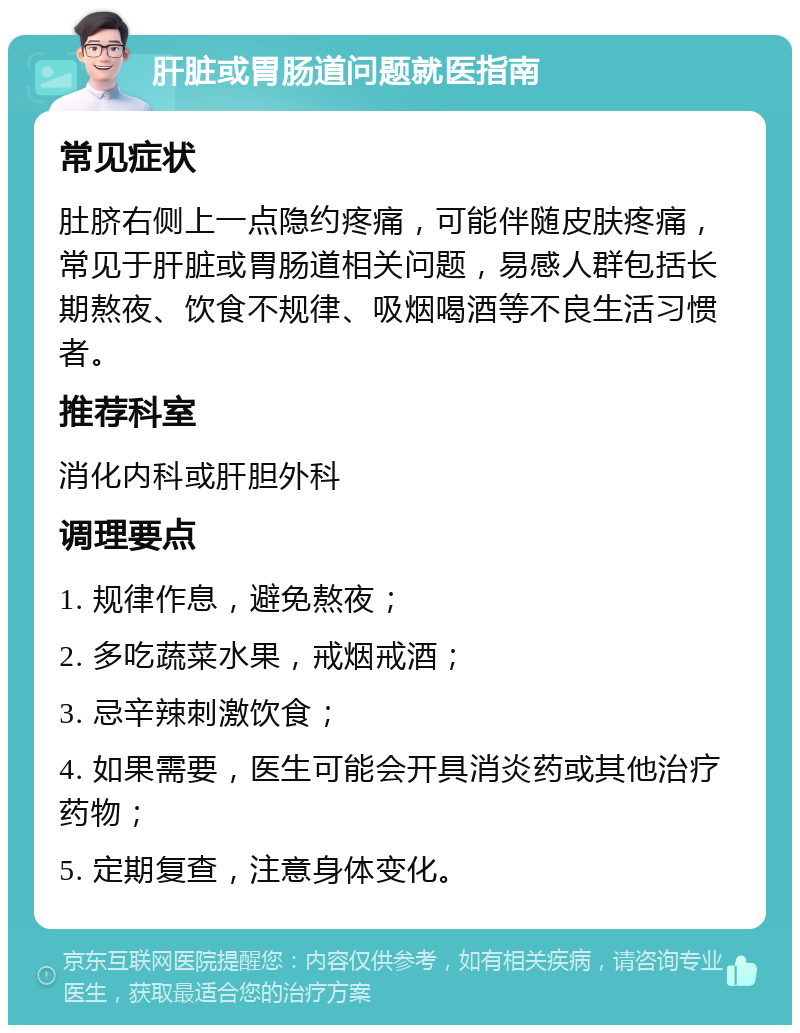 肝脏或胃肠道问题就医指南 常见症状 肚脐右侧上一点隐约疼痛，可能伴随皮肤疼痛，常见于肝脏或胃肠道相关问题，易感人群包括长期熬夜、饮食不规律、吸烟喝酒等不良生活习惯者。 推荐科室 消化内科或肝胆外科 调理要点 1. 规律作息，避免熬夜； 2. 多吃蔬菜水果，戒烟戒酒； 3. 忌辛辣刺激饮食； 4. 如果需要，医生可能会开具消炎药或其他治疗药物； 5. 定期复查，注意身体变化。