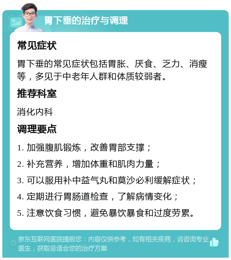 胃下垂的治疗与调理 常见症状 胃下垂的常见症状包括胃胀、厌食、乏力、消瘦等，多见于中老年人群和体质较弱者。 推荐科室 消化内科 调理要点 1. 加强腹肌锻炼，改善胃部支撑； 2. 补充营养，增加体重和肌肉力量； 3. 可以服用补中益气丸和莫沙必利缓解症状； 4. 定期进行胃肠道检查，了解病情变化； 5. 注意饮食习惯，避免暴饮暴食和过度劳累。