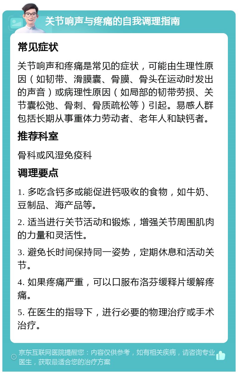 关节响声与疼痛的自我调理指南 常见症状 关节响声和疼痛是常见的症状，可能由生理性原因（如韧带、滑膜囊、骨膜、骨头在运动时发出的声音）或病理性原因（如局部的韧带劳损、关节囊松弛、骨刺、骨质疏松等）引起。易感人群包括长期从事重体力劳动者、老年人和缺钙者。 推荐科室 骨科或风湿免疫科 调理要点 1. 多吃含钙多或能促进钙吸收的食物，如牛奶、豆制品、海产品等。 2. 适当进行关节活动和锻炼，增强关节周围肌肉的力量和灵活性。 3. 避免长时间保持同一姿势，定期休息和活动关节。 4. 如果疼痛严重，可以口服布洛芬缓释片缓解疼痛。 5. 在医生的指导下，进行必要的物理治疗或手术治疗。