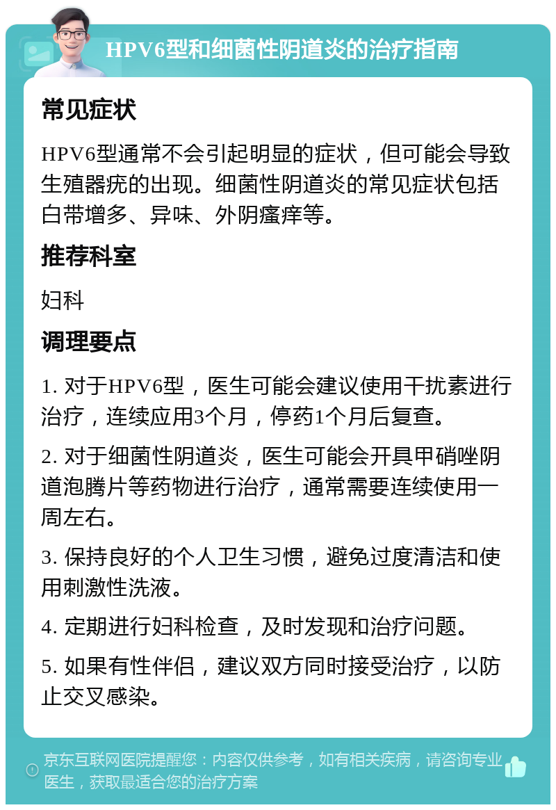 HPV6型和细菌性阴道炎的治疗指南 常见症状 HPV6型通常不会引起明显的症状，但可能会导致生殖器疣的出现。细菌性阴道炎的常见症状包括白带增多、异味、外阴瘙痒等。 推荐科室 妇科 调理要点 1. 对于HPV6型，医生可能会建议使用干扰素进行治疗，连续应用3个月，停药1个月后复查。 2. 对于细菌性阴道炎，医生可能会开具甲硝唑阴道泡腾片等药物进行治疗，通常需要连续使用一周左右。 3. 保持良好的个人卫生习惯，避免过度清洁和使用刺激性洗液。 4. 定期进行妇科检查，及时发现和治疗问题。 5. 如果有性伴侣，建议双方同时接受治疗，以防止交叉感染。