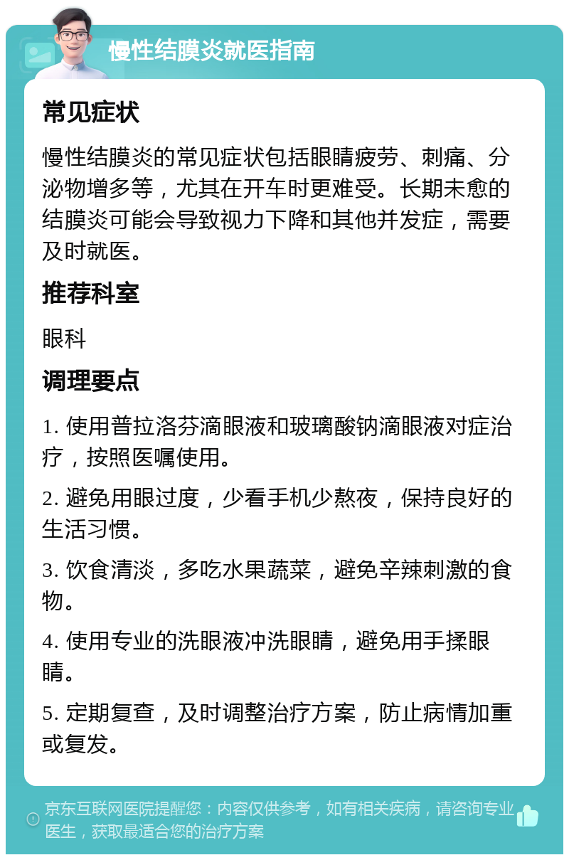 慢性结膜炎就医指南 常见症状 慢性结膜炎的常见症状包括眼睛疲劳、刺痛、分泌物增多等，尤其在开车时更难受。长期未愈的结膜炎可能会导致视力下降和其他并发症，需要及时就医。 推荐科室 眼科 调理要点 1. 使用普拉洛芬滴眼液和玻璃酸钠滴眼液对症治疗，按照医嘱使用。 2. 避免用眼过度，少看手机少熬夜，保持良好的生活习惯。 3. 饮食清淡，多吃水果蔬菜，避免辛辣刺激的食物。 4. 使用专业的洗眼液冲洗眼睛，避免用手揉眼睛。 5. 定期复查，及时调整治疗方案，防止病情加重或复发。