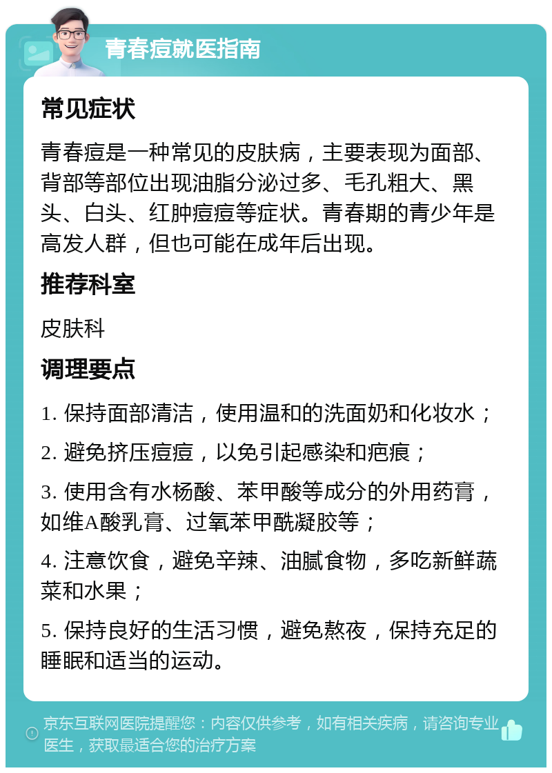 青春痘就医指南 常见症状 青春痘是一种常见的皮肤病，主要表现为面部、背部等部位出现油脂分泌过多、毛孔粗大、黑头、白头、红肿痘痘等症状。青春期的青少年是高发人群，但也可能在成年后出现。 推荐科室 皮肤科 调理要点 1. 保持面部清洁，使用温和的洗面奶和化妆水； 2. 避免挤压痘痘，以免引起感染和疤痕； 3. 使用含有水杨酸、苯甲酸等成分的外用药膏，如维A酸乳膏、过氧苯甲酰凝胶等； 4. 注意饮食，避免辛辣、油腻食物，多吃新鲜蔬菜和水果； 5. 保持良好的生活习惯，避免熬夜，保持充足的睡眠和适当的运动。