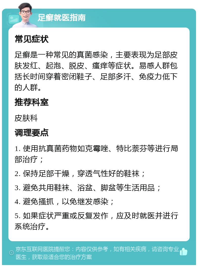 足癣就医指南 常见症状 足癣是一种常见的真菌感染，主要表现为足部皮肤发红、起泡、脱皮、瘙痒等症状。易感人群包括长时间穿着密闭鞋子、足部多汗、免疫力低下的人群。 推荐科室 皮肤科 调理要点 1. 使用抗真菌药物如克霉唑、特比萘芬等进行局部治疗； 2. 保持足部干燥，穿透气性好的鞋袜； 3. 避免共用鞋袜、浴盆、脚盆等生活用品； 4. 避免搔抓，以免继发感染； 5. 如果症状严重或反复发作，应及时就医并进行系统治疗。