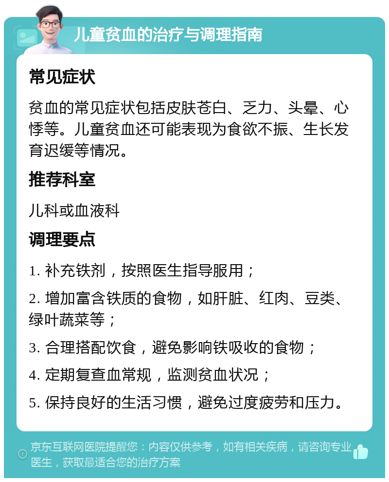 儿童贫血的治疗与调理指南 常见症状 贫血的常见症状包括皮肤苍白、乏力、头晕、心悸等。儿童贫血还可能表现为食欲不振、生长发育迟缓等情况。 推荐科室 儿科或血液科 调理要点 1. 补充铁剂，按照医生指导服用； 2. 增加富含铁质的食物，如肝脏、红肉、豆类、绿叶蔬菜等； 3. 合理搭配饮食，避免影响铁吸收的食物； 4. 定期复查血常规，监测贫血状况； 5. 保持良好的生活习惯，避免过度疲劳和压力。