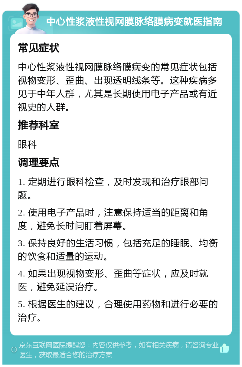 中心性浆液性视网膜脉络膜病变就医指南 常见症状 中心性浆液性视网膜脉络膜病变的常见症状包括视物变形、歪曲、出现透明线条等。这种疾病多见于中年人群，尤其是长期使用电子产品或有近视史的人群。 推荐科室 眼科 调理要点 1. 定期进行眼科检查，及时发现和治疗眼部问题。 2. 使用电子产品时，注意保持适当的距离和角度，避免长时间盯着屏幕。 3. 保持良好的生活习惯，包括充足的睡眠、均衡的饮食和适量的运动。 4. 如果出现视物变形、歪曲等症状，应及时就医，避免延误治疗。 5. 根据医生的建议，合理使用药物和进行必要的治疗。