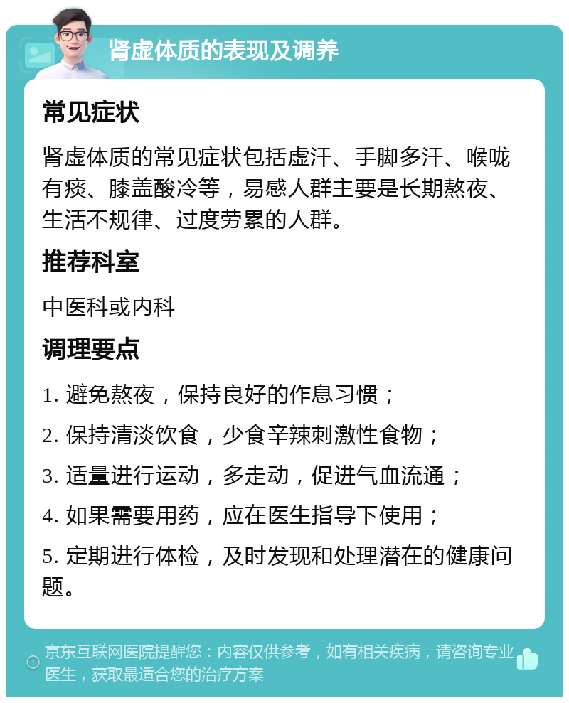 肾虚体质的表现及调养 常见症状 肾虚体质的常见症状包括虚汗、手脚多汗、喉咙有痰、膝盖酸冷等，易感人群主要是长期熬夜、生活不规律、过度劳累的人群。 推荐科室 中医科或内科 调理要点 1. 避免熬夜，保持良好的作息习惯； 2. 保持清淡饮食，少食辛辣刺激性食物； 3. 适量进行运动，多走动，促进气血流通； 4. 如果需要用药，应在医生指导下使用； 5. 定期进行体检，及时发现和处理潜在的健康问题。