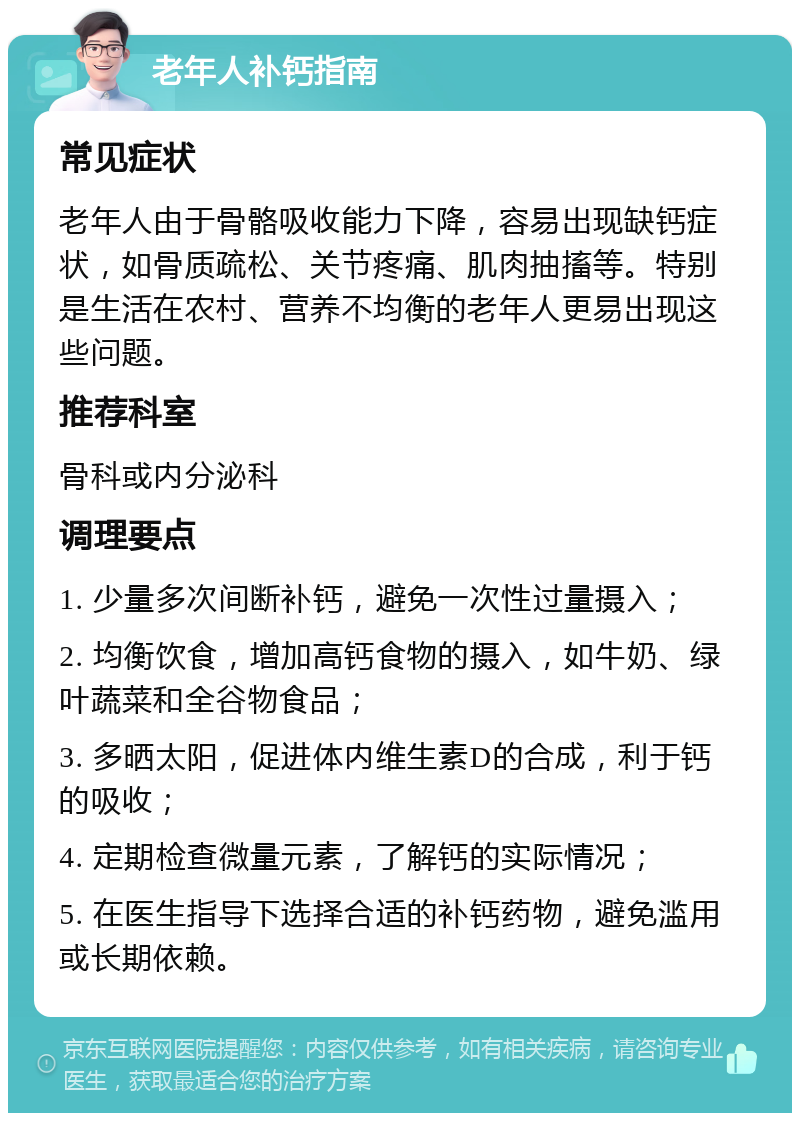 老年人补钙指南 常见症状 老年人由于骨骼吸收能力下降，容易出现缺钙症状，如骨质疏松、关节疼痛、肌肉抽搐等。特别是生活在农村、营养不均衡的老年人更易出现这些问题。 推荐科室 骨科或内分泌科 调理要点 1. 少量多次间断补钙，避免一次性过量摄入； 2. 均衡饮食，增加高钙食物的摄入，如牛奶、绿叶蔬菜和全谷物食品； 3. 多晒太阳，促进体内维生素D的合成，利于钙的吸收； 4. 定期检查微量元素，了解钙的实际情况； 5. 在医生指导下选择合适的补钙药物，避免滥用或长期依赖。