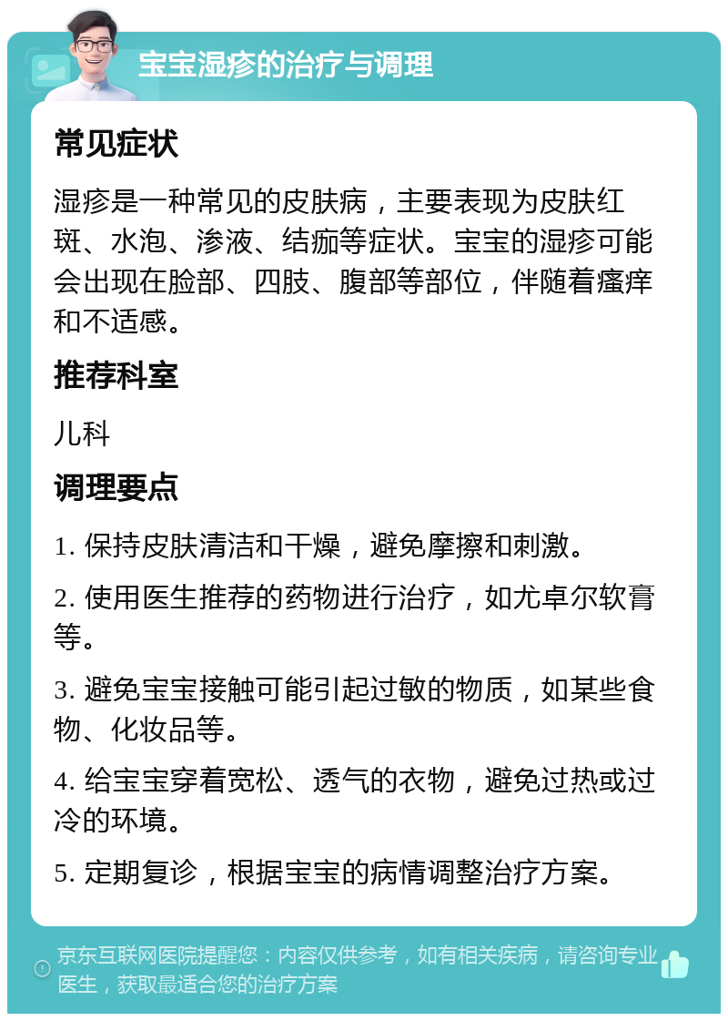 宝宝湿疹的治疗与调理 常见症状 湿疹是一种常见的皮肤病，主要表现为皮肤红斑、水泡、渗液、结痂等症状。宝宝的湿疹可能会出现在脸部、四肢、腹部等部位，伴随着瘙痒和不适感。 推荐科室 儿科 调理要点 1. 保持皮肤清洁和干燥，避免摩擦和刺激。 2. 使用医生推荐的药物进行治疗，如尤卓尔软膏等。 3. 避免宝宝接触可能引起过敏的物质，如某些食物、化妆品等。 4. 给宝宝穿着宽松、透气的衣物，避免过热或过冷的环境。 5. 定期复诊，根据宝宝的病情调整治疗方案。