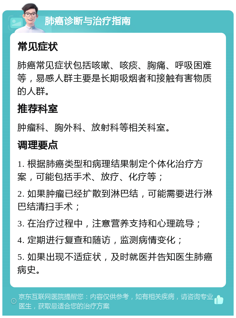 肺癌诊断与治疗指南 常见症状 肺癌常见症状包括咳嗽、咳痰、胸痛、呼吸困难等，易感人群主要是长期吸烟者和接触有害物质的人群。 推荐科室 肿瘤科、胸外科、放射科等相关科室。 调理要点 1. 根据肺癌类型和病理结果制定个体化治疗方案，可能包括手术、放疗、化疗等； 2. 如果肿瘤已经扩散到淋巴结，可能需要进行淋巴结清扫手术； 3. 在治疗过程中，注意营养支持和心理疏导； 4. 定期进行复查和随访，监测病情变化； 5. 如果出现不适症状，及时就医并告知医生肺癌病史。