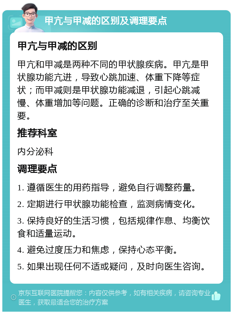 甲亢与甲减的区别及调理要点 甲亢与甲减的区别 甲亢和甲减是两种不同的甲状腺疾病。甲亢是甲状腺功能亢进，导致心跳加速、体重下降等症状；而甲减则是甲状腺功能减退，引起心跳减慢、体重增加等问题。正确的诊断和治疗至关重要。 推荐科室 内分泌科 调理要点 1. 遵循医生的用药指导，避免自行调整药量。 2. 定期进行甲状腺功能检查，监测病情变化。 3. 保持良好的生活习惯，包括规律作息、均衡饮食和适量运动。 4. 避免过度压力和焦虑，保持心态平衡。 5. 如果出现任何不适或疑问，及时向医生咨询。