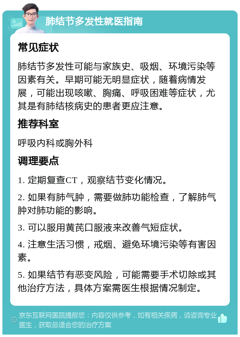 肺结节多发性就医指南 常见症状 肺结节多发性可能与家族史、吸烟、环境污染等因素有关。早期可能无明显症状，随着病情发展，可能出现咳嗽、胸痛、呼吸困难等症状，尤其是有肺结核病史的患者更应注意。 推荐科室 呼吸内科或胸外科 调理要点 1. 定期复查CT，观察结节变化情况。 2. 如果有肺气肿，需要做肺功能检查，了解肺气肿对肺功能的影响。 3. 可以服用黄芪口服液来改善气短症状。 4. 注意生活习惯，戒烟、避免环境污染等有害因素。 5. 如果结节有恶变风险，可能需要手术切除或其他治疗方法，具体方案需医生根据情况制定。