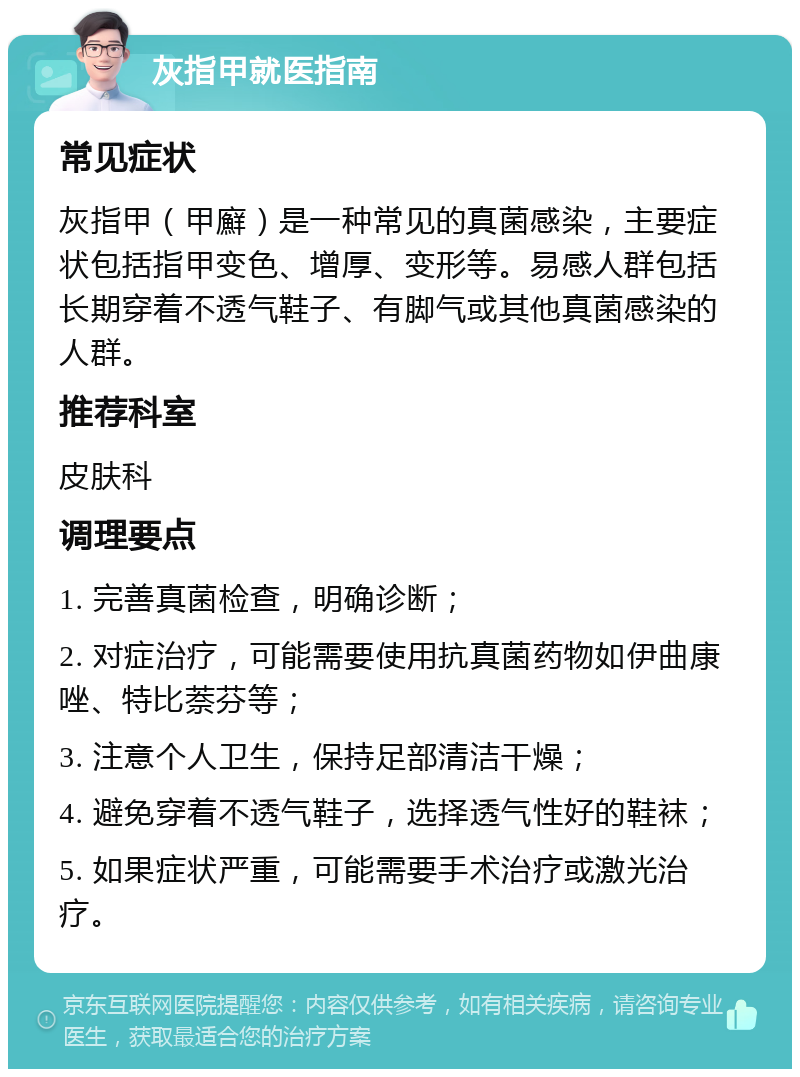 灰指甲就医指南 常见症状 灰指甲（甲廯）是一种常见的真菌感染，主要症状包括指甲变色、增厚、变形等。易感人群包括长期穿着不透气鞋子、有脚气或其他真菌感染的人群。 推荐科室 皮肤科 调理要点 1. 完善真菌检查，明确诊断； 2. 对症治疗，可能需要使用抗真菌药物如伊曲康唑、特比萘芬等； 3. 注意个人卫生，保持足部清洁干燥； 4. 避免穿着不透气鞋子，选择透气性好的鞋袜； 5. 如果症状严重，可能需要手术治疗或激光治疗。