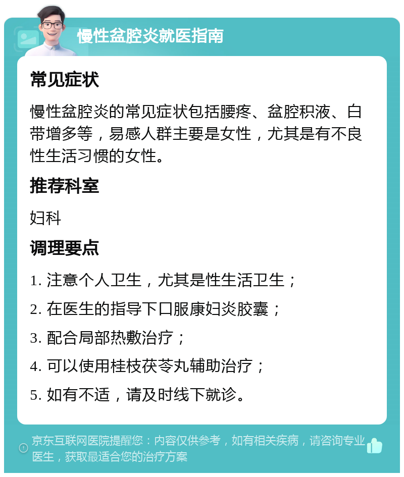 慢性盆腔炎就医指南 常见症状 慢性盆腔炎的常见症状包括腰疼、盆腔积液、白带增多等，易感人群主要是女性，尤其是有不良性生活习惯的女性。 推荐科室 妇科 调理要点 1. 注意个人卫生，尤其是性生活卫生； 2. 在医生的指导下口服康妇炎胶囊； 3. 配合局部热敷治疗； 4. 可以使用桂枝茯苓丸辅助治疗； 5. 如有不适，请及时线下就诊。