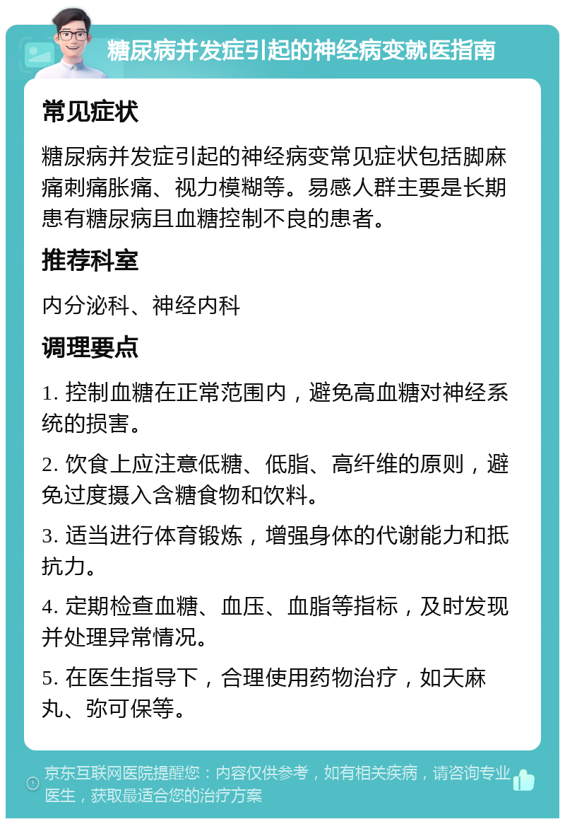 糖尿病并发症引起的神经病变就医指南 常见症状 糖尿病并发症引起的神经病变常见症状包括脚麻痛刺痛胀痛、视力模糊等。易感人群主要是长期患有糖尿病且血糖控制不良的患者。 推荐科室 内分泌科、神经内科 调理要点 1. 控制血糖在正常范围内，避免高血糖对神经系统的损害。 2. 饮食上应注意低糖、低脂、高纤维的原则，避免过度摄入含糖食物和饮料。 3. 适当进行体育锻炼，增强身体的代谢能力和抵抗力。 4. 定期检查血糖、血压、血脂等指标，及时发现并处理异常情况。 5. 在医生指导下，合理使用药物治疗，如天麻丸、弥可保等。