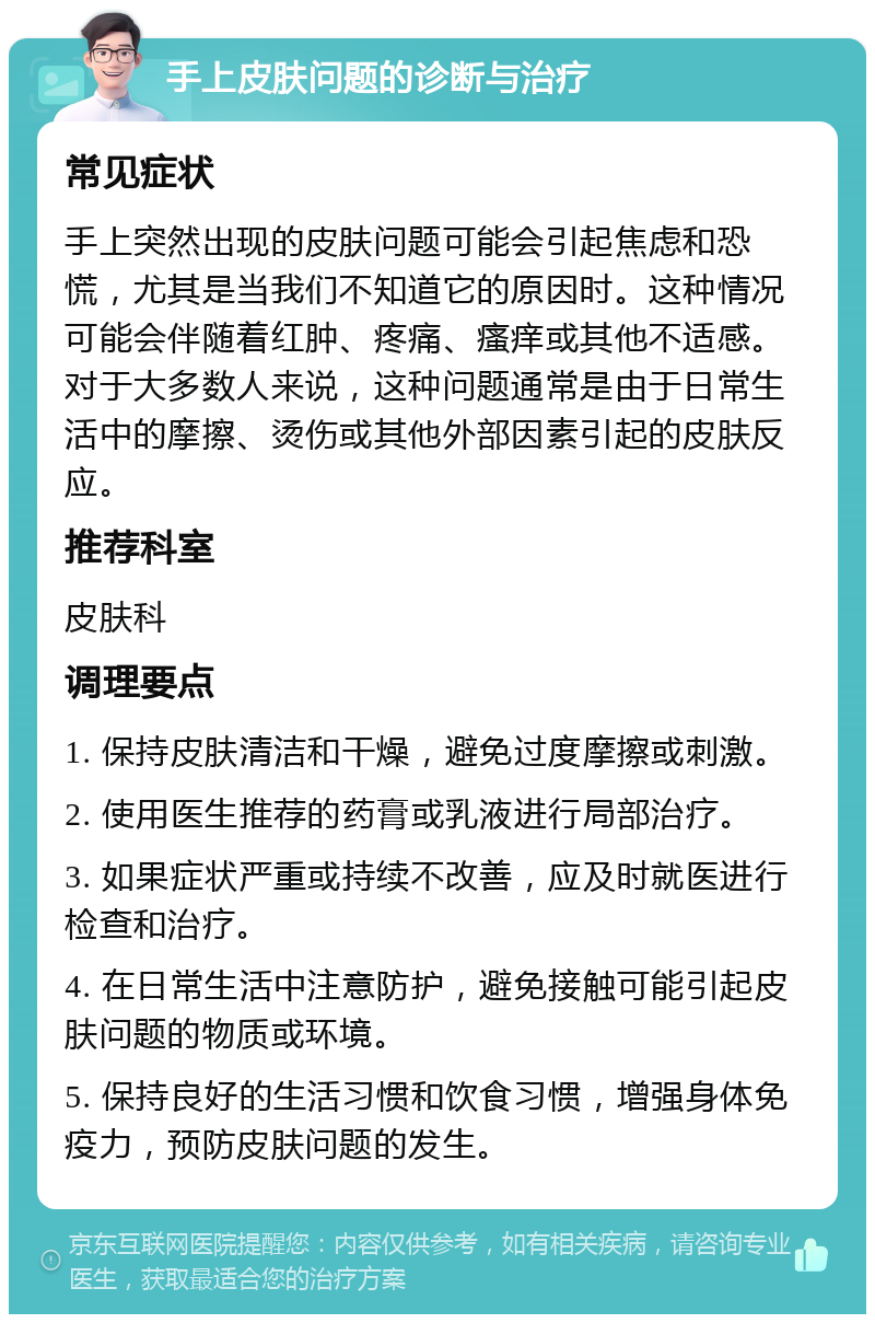 手上皮肤问题的诊断与治疗 常见症状 手上突然出现的皮肤问题可能会引起焦虑和恐慌，尤其是当我们不知道它的原因时。这种情况可能会伴随着红肿、疼痛、瘙痒或其他不适感。对于大多数人来说，这种问题通常是由于日常生活中的摩擦、烫伤或其他外部因素引起的皮肤反应。 推荐科室 皮肤科 调理要点 1. 保持皮肤清洁和干燥，避免过度摩擦或刺激。 2. 使用医生推荐的药膏或乳液进行局部治疗。 3. 如果症状严重或持续不改善，应及时就医进行检查和治疗。 4. 在日常生活中注意防护，避免接触可能引起皮肤问题的物质或环境。 5. 保持良好的生活习惯和饮食习惯，增强身体免疫力，预防皮肤问题的发生。