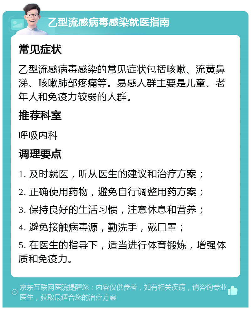 乙型流感病毒感染就医指南 常见症状 乙型流感病毒感染的常见症状包括咳嗽、流黄鼻涕、咳嗽肺部疼痛等。易感人群主要是儿童、老年人和免疫力较弱的人群。 推荐科室 呼吸内科 调理要点 1. 及时就医，听从医生的建议和治疗方案； 2. 正确使用药物，避免自行调整用药方案； 3. 保持良好的生活习惯，注意休息和营养； 4. 避免接触病毒源，勤洗手，戴口罩； 5. 在医生的指导下，适当进行体育锻炼，增强体质和免疫力。