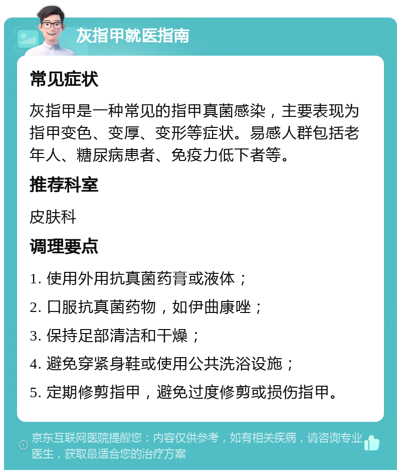 灰指甲就医指南 常见症状 灰指甲是一种常见的指甲真菌感染，主要表现为指甲变色、变厚、变形等症状。易感人群包括老年人、糖尿病患者、免疫力低下者等。 推荐科室 皮肤科 调理要点 1. 使用外用抗真菌药膏或液体； 2. 口服抗真菌药物，如伊曲康唑； 3. 保持足部清洁和干燥； 4. 避免穿紧身鞋或使用公共洗浴设施； 5. 定期修剪指甲，避免过度修剪或损伤指甲。