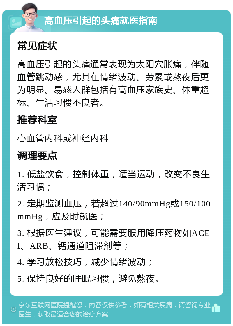 高血压引起的头痛就医指南 常见症状 高血压引起的头痛通常表现为太阳穴胀痛，伴随血管跳动感，尤其在情绪波动、劳累或熬夜后更为明显。易感人群包括有高血压家族史、体重超标、生活习惯不良者。 推荐科室 心血管内科或神经内科 调理要点 1. 低盐饮食，控制体重，适当运动，改变不良生活习惯； 2. 定期监测血压，若超过140/90mmHg或150/100mmHg，应及时就医； 3. 根据医生建议，可能需要服用降压药物如ACEI、ARB、钙通道阻滞剂等； 4. 学习放松技巧，减少情绪波动； 5. 保持良好的睡眠习惯，避免熬夜。