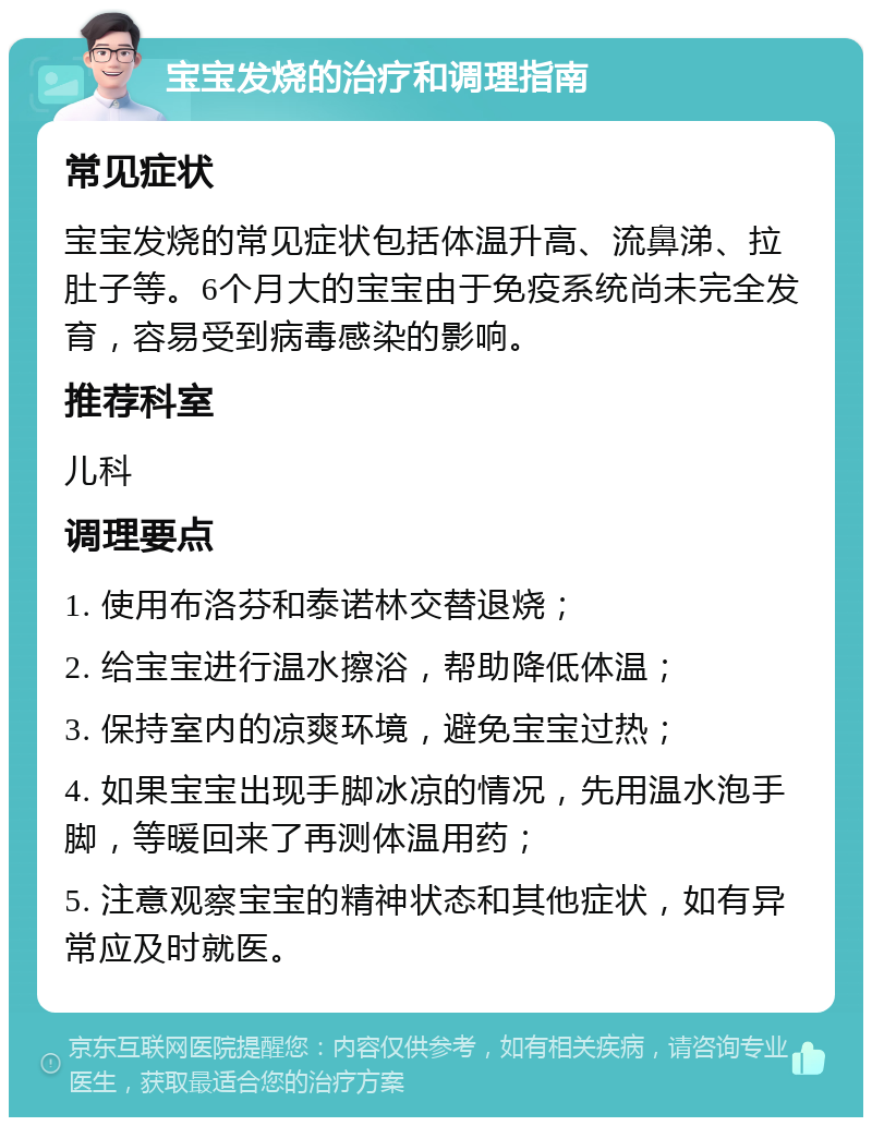 宝宝发烧的治疗和调理指南 常见症状 宝宝发烧的常见症状包括体温升高、流鼻涕、拉肚子等。6个月大的宝宝由于免疫系统尚未完全发育，容易受到病毒感染的影响。 推荐科室 儿科 调理要点 1. 使用布洛芬和泰诺林交替退烧； 2. 给宝宝进行温水擦浴，帮助降低体温； 3. 保持室内的凉爽环境，避免宝宝过热； 4. 如果宝宝出现手脚冰凉的情况，先用温水泡手脚，等暖回来了再测体温用药； 5. 注意观察宝宝的精神状态和其他症状，如有异常应及时就医。