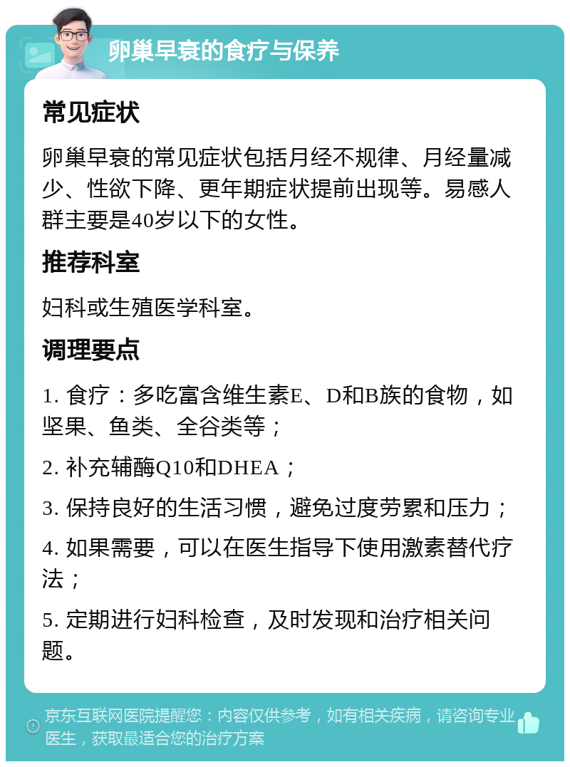 卵巢早衰的食疗与保养 常见症状 卵巢早衰的常见症状包括月经不规律、月经量减少、性欲下降、更年期症状提前出现等。易感人群主要是40岁以下的女性。 推荐科室 妇科或生殖医学科室。 调理要点 1. 食疗：多吃富含维生素E、D和B族的食物，如坚果、鱼类、全谷类等； 2. 补充辅酶Q10和DHEA； 3. 保持良好的生活习惯，避免过度劳累和压力； 4. 如果需要，可以在医生指导下使用激素替代疗法； 5. 定期进行妇科检查，及时发现和治疗相关问题。