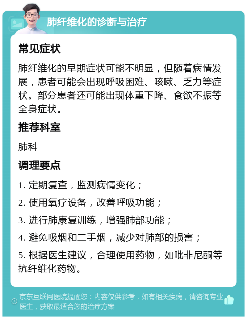 肺纤维化的诊断与治疗 常见症状 肺纤维化的早期症状可能不明显，但随着病情发展，患者可能会出现呼吸困难、咳嗽、乏力等症状。部分患者还可能出现体重下降、食欲不振等全身症状。 推荐科室 肺科 调理要点 1. 定期复查，监测病情变化； 2. 使用氧疗设备，改善呼吸功能； 3. 进行肺康复训练，增强肺部功能； 4. 避免吸烟和二手烟，减少对肺部的损害； 5. 根据医生建议，合理使用药物，如吡非尼酮等抗纤维化药物。