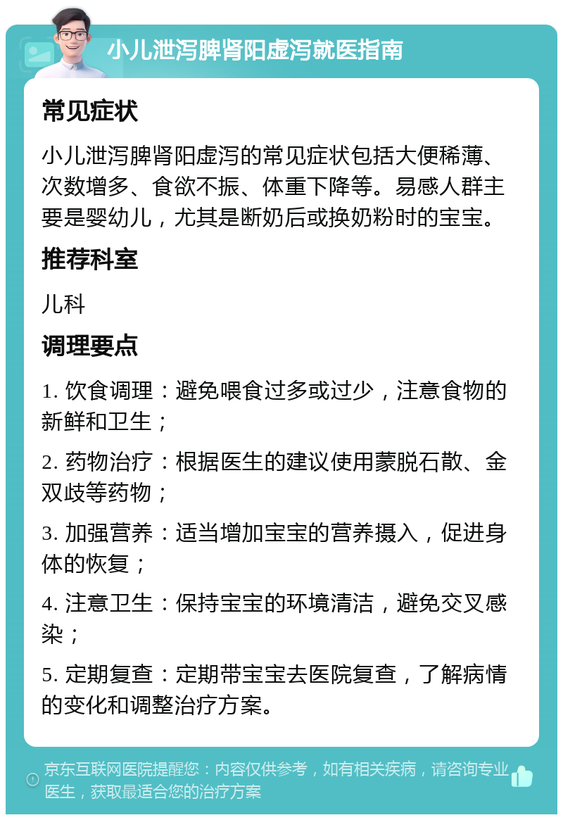 小儿泄泻脾肾阳虚泻就医指南 常见症状 小儿泄泻脾肾阳虚泻的常见症状包括大便稀薄、次数增多、食欲不振、体重下降等。易感人群主要是婴幼儿，尤其是断奶后或换奶粉时的宝宝。 推荐科室 儿科 调理要点 1. 饮食调理：避免喂食过多或过少，注意食物的新鲜和卫生； 2. 药物治疗：根据医生的建议使用蒙脱石散、金双歧等药物； 3. 加强营养：适当增加宝宝的营养摄入，促进身体的恢复； 4. 注意卫生：保持宝宝的环境清洁，避免交叉感染； 5. 定期复查：定期带宝宝去医院复查，了解病情的变化和调整治疗方案。