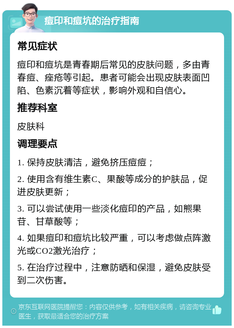 痘印和痘坑的治疗指南 常见症状 痘印和痘坑是青春期后常见的皮肤问题，多由青春痘、痤疮等引起。患者可能会出现皮肤表面凹陷、色素沉着等症状，影响外观和自信心。 推荐科室 皮肤科 调理要点 1. 保持皮肤清洁，避免挤压痘痘； 2. 使用含有维生素C、果酸等成分的护肤品，促进皮肤更新； 3. 可以尝试使用一些淡化痘印的产品，如熊果苷、甘草酸等； 4. 如果痘印和痘坑比较严重，可以考虑做点阵激光或CO2激光治疗； 5. 在治疗过程中，注意防晒和保湿，避免皮肤受到二次伤害。