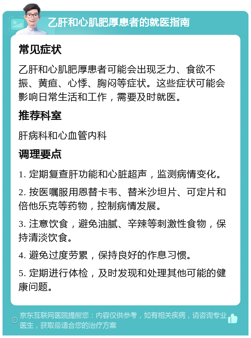 乙肝和心肌肥厚患者的就医指南 常见症状 乙肝和心肌肥厚患者可能会出现乏力、食欲不振、黄疸、心悸、胸闷等症状。这些症状可能会影响日常生活和工作，需要及时就医。 推荐科室 肝病科和心血管内科 调理要点 1. 定期复查肝功能和心脏超声，监测病情变化。 2. 按医嘱服用恩替卡韦、替米沙坦片、可定片和倍他乐克等药物，控制病情发展。 3. 注意饮食，避免油腻、辛辣等刺激性食物，保持清淡饮食。 4. 避免过度劳累，保持良好的作息习惯。 5. 定期进行体检，及时发现和处理其他可能的健康问题。