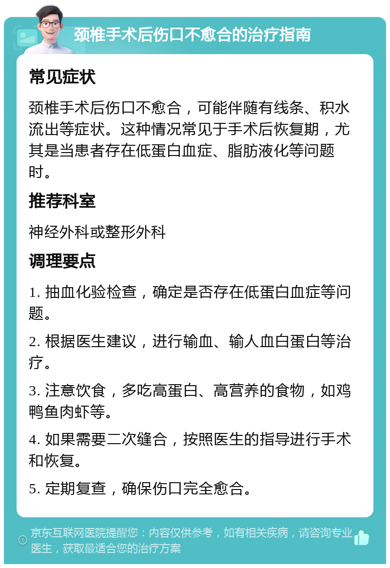 颈椎手术后伤口不愈合的治疗指南 常见症状 颈椎手术后伤口不愈合，可能伴随有线条、积水流出等症状。这种情况常见于手术后恢复期，尤其是当患者存在低蛋白血症、脂肪液化等问题时。 推荐科室 神经外科或整形外科 调理要点 1. 抽血化验检查，确定是否存在低蛋白血症等问题。 2. 根据医生建议，进行输血、输人血白蛋白等治疗。 3. 注意饮食，多吃高蛋白、高营养的食物，如鸡鸭鱼肉虾等。 4. 如果需要二次缝合，按照医生的指导进行手术和恢复。 5. 定期复查，确保伤口完全愈合。