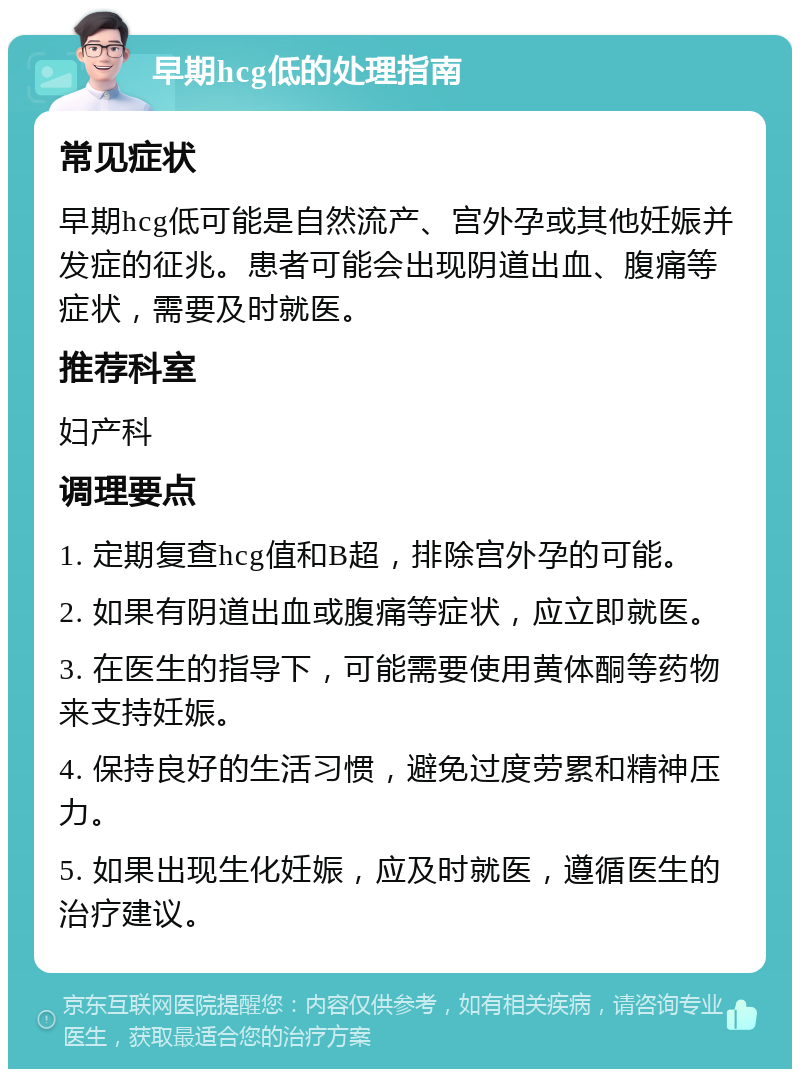 早期hcg低的处理指南 常见症状 早期hcg低可能是自然流产、宫外孕或其他妊娠并发症的征兆。患者可能会出现阴道出血、腹痛等症状，需要及时就医。 推荐科室 妇产科 调理要点 1. 定期复查hcg值和B超，排除宫外孕的可能。 2. 如果有阴道出血或腹痛等症状，应立即就医。 3. 在医生的指导下，可能需要使用黄体酮等药物来支持妊娠。 4. 保持良好的生活习惯，避免过度劳累和精神压力。 5. 如果出现生化妊娠，应及时就医，遵循医生的治疗建议。