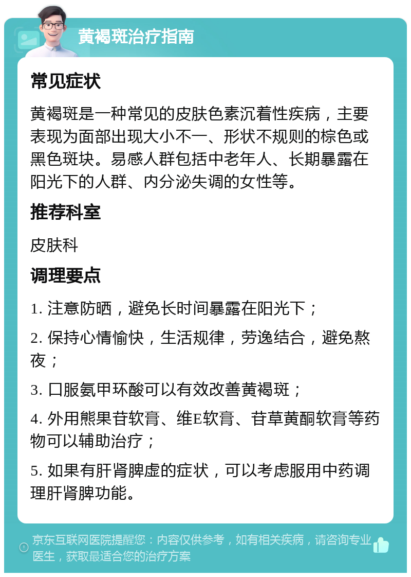 黄褐斑治疗指南 常见症状 黄褐斑是一种常见的皮肤色素沉着性疾病，主要表现为面部出现大小不一、形状不规则的棕色或黑色斑块。易感人群包括中老年人、长期暴露在阳光下的人群、内分泌失调的女性等。 推荐科室 皮肤科 调理要点 1. 注意防晒，避免长时间暴露在阳光下； 2. 保持心情愉快，生活规律，劳逸结合，避免熬夜； 3. 口服氨甲环酸可以有效改善黄褐斑； 4. 外用熊果苷软膏、维E软膏、苷草黄酮软膏等药物可以辅助治疗； 5. 如果有肝肾脾虚的症状，可以考虑服用中药调理肝肾脾功能。