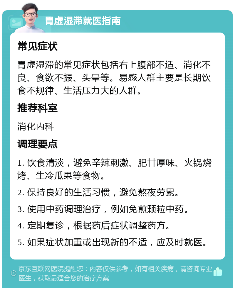 胃虚湿滞就医指南 常见症状 胃虚湿滞的常见症状包括右上腹部不适、消化不良、食欲不振、头晕等。易感人群主要是长期饮食不规律、生活压力大的人群。 推荐科室 消化内科 调理要点 1. 饮食清淡，避免辛辣刺激、肥甘厚味、火锅烧烤、生冷瓜果等食物。 2. 保持良好的生活习惯，避免熬夜劳累。 3. 使用中药调理治疗，例如免煎颗粒中药。 4. 定期复诊，根据药后症状调整药方。 5. 如果症状加重或出现新的不适，应及时就医。