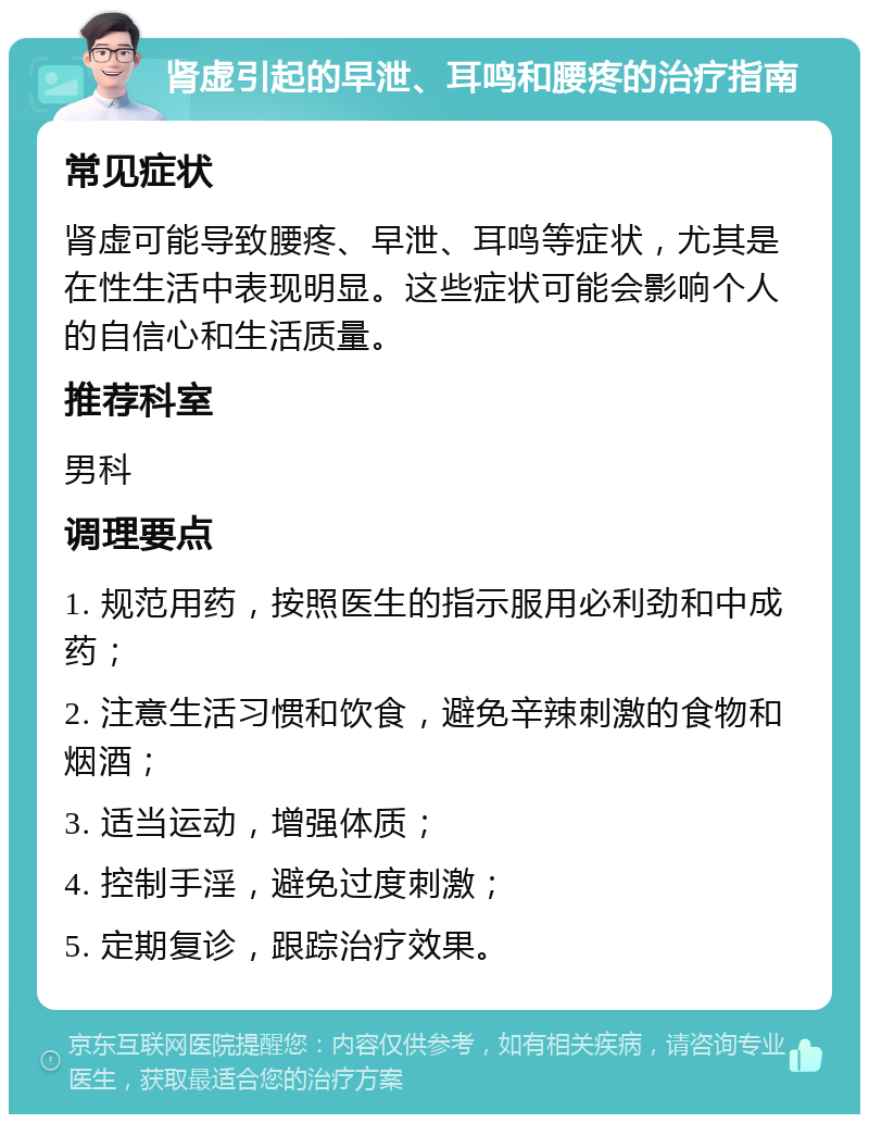 肾虚引起的早泄、耳鸣和腰疼的治疗指南 常见症状 肾虚可能导致腰疼、早泄、耳鸣等症状，尤其是在性生活中表现明显。这些症状可能会影响个人的自信心和生活质量。 推荐科室 男科 调理要点 1. 规范用药，按照医生的指示服用必利劲和中成药； 2. 注意生活习惯和饮食，避免辛辣刺激的食物和烟酒； 3. 适当运动，增强体质； 4. 控制手淫，避免过度刺激； 5. 定期复诊，跟踪治疗效果。